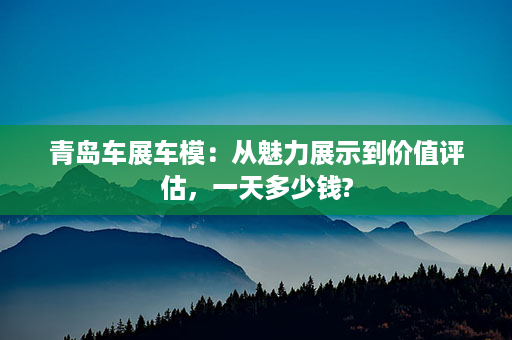 青岛车展车模：从魅力展示到价值评估，一天多少钱?